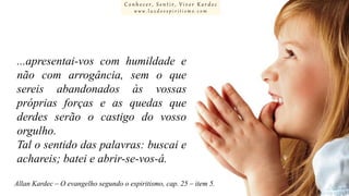 Conhecer, Sentir, Viver Kardec
www.luzdoespiritismo.com

...apresentai-vos com humildade e
não com arrogância, sem o que
sereis abandonados às vossas
próprias forças e as quedas que
derdes serão o castigo do vosso
orgulho.
Tal o sentido das palavras: buscai e
achareis; batei e abrir-se-vos-á.
Allan Kardec – O evangelho segundo o espiritismo, cap. 25 – item 5.

 