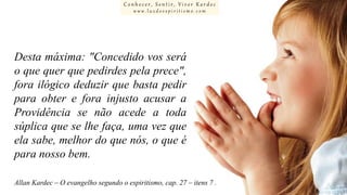 Conhecer, Sentir, Viver Kardec
www.luzdoespiritismo.com

Desta máxima: "Concedido vos será
o que quer que pedirdes pela prece",
fora ilógico deduzir que basta pedir
para obter e fora injusto acusar a
Providência se não acede a toda
súplica que se lhe faça, uma vez que
ela sabe, melhor do que nós, o que é
para nosso bem.
Allan Kardec – O evangelho segundo o espiritismo, cap. 27 – itens 7 .

 