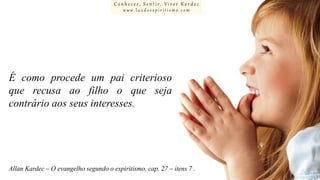 Conhecer, Sentir, Viver Kardec
www.luzdoespiritismo.com

É como procede um pai criterioso
que recusa ao filho o que seja
contrário aos seus interesses.

Allan Kardec – O evangelho segundo o espiritismo, cap. 27 – itens 7 .

 