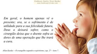Conhecer, Sentir, Viver Kardec
www.luzdoespiritismo.com

Em geral, o homem apenas vê o
presente; ora, se o sofrimento é de
utilidade para a sua felicidade futura,
Deus o deixará sofrer, como o
cirurgião deixa que o doente sofra as
dores de uma operação que lhe trará
a cura.
Allan Kardec – O evangelho segundo o espiritismo, cap. 27 – itens 7 .

 