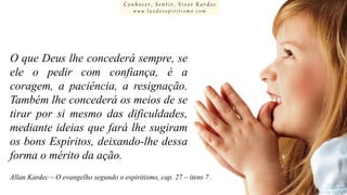 Conhecer, Sentir, Viver Kardec
www.luzdoespiritismo.com

O que Deus lhe concederá sempre, se
ele o pedir com confiança, é a
coragem, a paciência, a resignação.
Também lhe concederá os meios de se
tirar por si mesmo das dificuldades,
mediante ideias que fará lhe sugiram
os bons Espíritos, deixando-lhe dessa
forma o mérito da ação.
Allan Kardec – O evangelho segundo o espiritismo, cap. 27 – itens 7 .

 