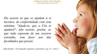 Conhecer, Sentir, Viver Kardec
www.luzdoespiritismo.com

Ele assiste os que se ajudam a si
mesmos, de conformidade com esta
máxima: "Ajuda-te, que o Céu te
ajudará"; não assiste, porém, os
que tudo esperam de um socorro
estranho, sem fazer uso das
faculdades que possui.
Allan Kardec – O evangelho segundo o espiritismo, cap. 27 – itens 7 .

 
