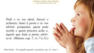 Conhecer, Sentir, Viver Kardec
www.luzdoespiritismo.com

Pedi e se vos dará; buscai e
achareis; batei à porta e se vos
abrirá; porquanto, quem pede
recebe e quem procura acha e,
àquele que bata à porta, abrirse-á. (Mateus, cap. 7, vv. 7 a 11.)

Allan Kardec – O evangelho segundo o espiritismo, cap. 25 – item 1 .

 
