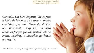 Conhecer, Sentir, Viver Kardec
www.luzdoespiritismo.com

Contudo, um bom Espírito lhe sugere
a ideia de levantar-se e tomar um dos
caminhos que tem diante de si. Por
um movimento maquinal, reunindo
todas as forças que lhe restam, ele se
ergue, caminha e descobre ao longe
um regato.
Allan Kardec – O evangelho segundo o espiritismo, cap. 27 – itens 8 .

 