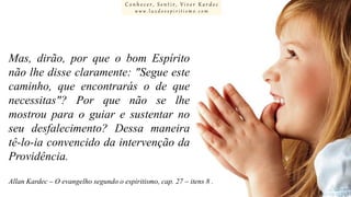Conhecer, Sentir, Viver Kardec
www.luzdoespiritismo.com

Mas, dirão, por que o bom Espírito
não lhe disse claramente: "Segue este
caminho, que encontrarás o de que
necessitas"? Por que não se lhe
mostrou para o guiar e sustentar no
seu desfalecimento? Dessa maneira
tê-lo-ia convencido da intervenção da
Providência.
Allan Kardec – O evangelho segundo o espiritismo, cap. 27 – itens 8 .

 