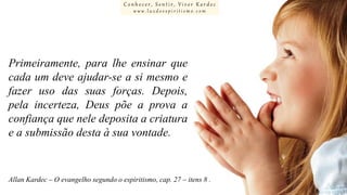 Conhecer, Sentir, Viver Kardec
www.luzdoespiritismo.com

Primeiramente, para lhe ensinar que
cada um deve ajudar-se a si mesmo e
fazer uso das suas forças. Depois,
pela incerteza, Deus põe a prova a
confiança que nele deposita a criatura
e a submissão desta à sua vontade.

Allan Kardec – O evangelho segundo o espiritismo, cap. 27 – itens 8 .

 