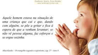 Conhecer, Sentir, Viver Kardec
www.luzdoespiritismo.com

Aquele homem estava na situação de
uma criança que cai e que, dando
com alguém, se põe a gritar e fica à
espera de que a venham levantar; se
não vê pessoa alguma, faz esforços e
se ergue sozinha.

Allan Kardec – O evangelho segundo o espiritismo, cap. 27 – itens 8 .

 