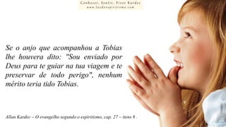 Conhecer, Sentir, Viver Kardec
www.luzdoespiritismo.com

Se o anjo que acompanhou a Tobias
lhe houvera dito: "Sou enviado por
Deus para te guiar na tua viagem e te
preservar de todo perigo", nenhum
mérito teria tido Tobias.

Allan Kardec – O evangelho segundo o espiritismo, cap. 27 – itens 8 .

 