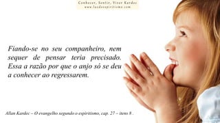 Conhecer, Sentir, Viver Kardec
www.luzdoespiritismo.com

Fiando-se no seu companheiro, nem
sequer de pensar teria precisado.
Essa a razão por que o anjo só se deu
a conhecer ao regressarem.

Allan Kardec – O evangelho segundo o espiritismo, cap. 27 – itens 8 .

 