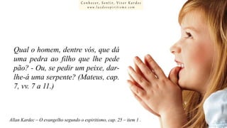 Conhecer, Sentir, Viver Kardec
www.luzdoespiritismo.com

Qual o homem, dentre vós, que dá
uma pedra ao filho que lhe pede
pão? - Ou, se pedir um peixe, darlhe-á uma serpente? (Mateus, cap.
7, vv. 7 a 11.)

Allan Kardec – O evangelho segundo o espiritismo, cap. 25 – item 1 .

 