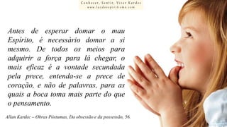 Conhecer, Sentir, Viver Kardec
www.luzdoespiritismo.com

Antes de esperar domar o mau
Espírito, é necessário domar a si
mesmo. De todos os meios para
adquirir a força para lá chegar, o
mais eficaz é a vontade secundada
pela prece, entenda-se a prece de
coração, e não de palavras, para as
quais a boca toma mais parte do que
o pensamento.
Allan Kardec – Obras Póstumas, Da obsessão e da possessão, 56.

 