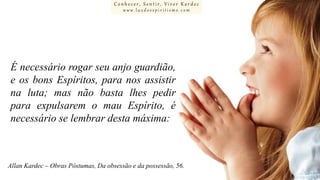 Conhecer, Sentir, Viver Kardec
www.luzdoespiritismo.com

É necessário rogar seu anjo guardião,
e os bons Espíritos, para nos assistir
na luta; mas não basta lhes pedir
para expulsarem o mau Espírito, é
necessário se lembrar desta máxima:

Allan Kardec – Obras Póstumas, Da obsessão e da possessão, 56.

 