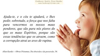 Conhecer, Sentir, Viver Kardec
www.luzdoespiritismo.com

Ajuda-te, e o céu te ajudará, e lhes
pedir, sobretudo, a força que nos falta
para vencermos os nossos maus
pendores, que são para nós piores do
que os maus Espíritos, porque são
essas tendências que os atraem, como
a corrupção atrai as aves de rapina.
Allan Kardec – Obras Póstumas, Da obsessão e da possessão, 56.

 