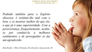 Conhecer, Sentir, Viver Kardec
www.luzdoespiritismo.com

Pedindo também para o Espírito
obsessor, é restituir-lhe mal com o
bem, e se mostrar melhor do que ele,
o que já é uma superioridade. Com a
perseverança, frequentemente, acabase por conduzi-lo a melhores
sentimentos e de perseguidor se faz
um agradecido.
Allan Kardec – Obras Póstumas, Da obsessão e da possessão, 56.

 