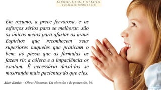 Conhecer, Sentir, Viver Kardec
www.luzdoespiritismo.com

Em resumo, a prece fervorosa, e os
esforços sérios para se melhorar, são
os únicos meios para afastar os maus
Espíritos que reconhecem seus
superiores naqueles que praticam o
bem, ao passo que as fórmulas os
fazem rir, a cólera e a impaciência os
excitam. É necessário deixá-los se
mostrando mais pacientes do que eles.
Allan Kardec – Obras Póstumas, Da obsessão e da possessão, 56.

 