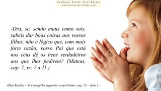 Conhecer, Sentir, Viver Kardec
www.luzdoespiritismo.com

-Ora, se, sendo maus como sois,
sabeis dar boas coisas aos vossos
filhos, não é lógico que, com mais
forte razão, vosso Pai que está
nos céus dê os bens verdadeiros
aos que lhes pedirem? (Mateus,
cap. 7, vv. 7 a 11.)
Allan Kardec – O evangelho segundo o espiritismo, cap. 25 – item 1 .

 