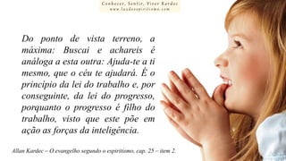 Conhecer, Sentir, Viver Kardec
www.luzdoespiritismo.com

Do ponto de vista terreno, a
máxima: Buscai e achareis é
análoga a esta outra: Ajuda-te a ti
mesmo, que o céu te ajudará. É o
princípio da lei do trabalho e, por
conseguinte, da lei do progresso,
porquanto o progresso é filho do
trabalho, visto que este põe em
ação as forças da inteligência.
Allan Kardec – O evangelho segundo o espiritismo, cap. 25 – item 2.

 