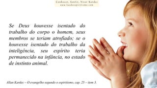 Conhecer, Sentir, Viver Kardec
www.luzdoespiritismo.com

Se Deus houvesse isentado do
trabalho do corpo o homem, seus
membros se teriam atrofiado; se o
houvesse isentado do trabalho da
inteligência, seu espírito teria
permanecido na infância, no estado
de instinto animal.

Allan Kardec – O evangelho segundo o espiritismo, cap. 25 – item 3.

 