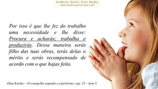 Conhecer, Sentir, Viver Kardec
www.luzdoespiritismo.com

Por isso é que lhe fez do trabalho
uma necessidade e lhe disse:
Procura e acharás; trabalha e
produzirás. Dessa maneira serás
filho das tuas obras, terás delas o
mérito e serás recompensado de
acordo com o que hajas feito.

Allan Kardec – O evangelho segundo o espiritismo, cap. 25 – item 3.

 