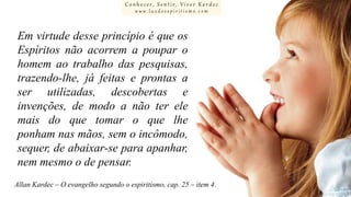 Conhecer, Sentir, Viver Kardec
www.luzdoespiritismo.com

Em virtude desse princípio é que os
Espíritos não acorrem a poupar o
homem ao trabalho das pesquisas,
trazendo-lhe, já feitas e prontas a
ser utilizadas, descobertas e
invenções, de modo a não ter ele
mais do que tomar o que lhe
ponham nas mãos, sem o incômodo,
sequer, de abaixar-se para apanhar,
nem mesmo o de pensar.
Allan Kardec – O evangelho segundo o espiritismo, cap. 25 – item 4.

 