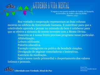 Liberdade com Verdade, Sinal de Paz
Fonte Viva
Francisco Cândido Xavier
Emmanuel
Boa vontade e cooperação representam as duas colunas
mestras no edifício da fraternidade humana. E contribuir para que a
coletividade aprenda a pensar na extensão do bem é colaborar para
que se efetive a sintonia da mente terrestre com a Mente Divina.
Descerra-se à nossa frente precioso programa nesse particular.
Alfabetização.
Leitura edificante.
Palestra educativa.
Exemplo contagiante na prática da bondade simples.
Divulgação de páginas consoladoras e instrutivas.
Exercício da meditação.
Seja a nossa tarefa primordial o despertamento dos valores
íntimos e pessoais.
“E seguia-o uma grande multidão da Galiléia, de Decápolis,
de Jerusalém, da Judéia e além do Jordão. ”
(Mateus, 4:25.)
 