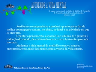 Liberdade com Verdade, Sinal de Paz
Fonte Viva
Francisco Cândido Xavier
Emmanuel
Auxiliemos o companheiro a produzir quanto possa dar de
melhor ao progresso comum, no plano, no ideal e na atividade em que
se encontra.
Orientar o pensamento, esclarecê-lo e sublimá-lo é garantir a
redenção do mundo, descortinando novos e ricos horizontes para nós
mesmos,
Ajudemos a vida mental da multidão e o povo conosco
encontrará Jesus, mais facilmente, para a vitória da Vida Eterna.
“E seguia-o uma grande multidão da Galiléia, de Decápolis,
de Jerusalém, da Judéia e além do Jordão. ”
(Mateus, 4:25.)
 