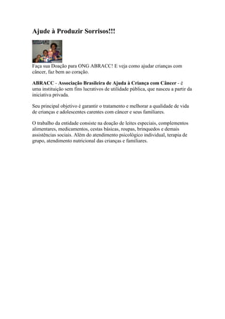 Ajude à Produzir Sorrisos!!!




Faça sua Doação para ONG ABRACC! E veja como ajudar crianças com
câncer, faz bem ao coração.

ABRACC - Associação Brasileira de Ajuda à Criança com Câncer - é
uma instituição sem fins lucrativos de utilidade pública, que nasceu a partir da
iniciativa privada.

Seu principal objetivo é garantir o tratamento e melhorar a qualidade de vida
de crianças e adolescentes carentes com câncer e seus familiares.

O trabalho da entidade consiste na doação de leites especiais, complementos
alimentares, medicamentos, cestas básicas, roupas, brinquedos e demais
assistências sociais. Além do atendimento psicológico individual, terapia de
grupo, atendimento nutricional das crianças e familiares.
 