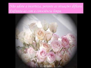 Não adote a incerteza, perante as situações difíceis. Enfrente-as com a consciência limpa. 
