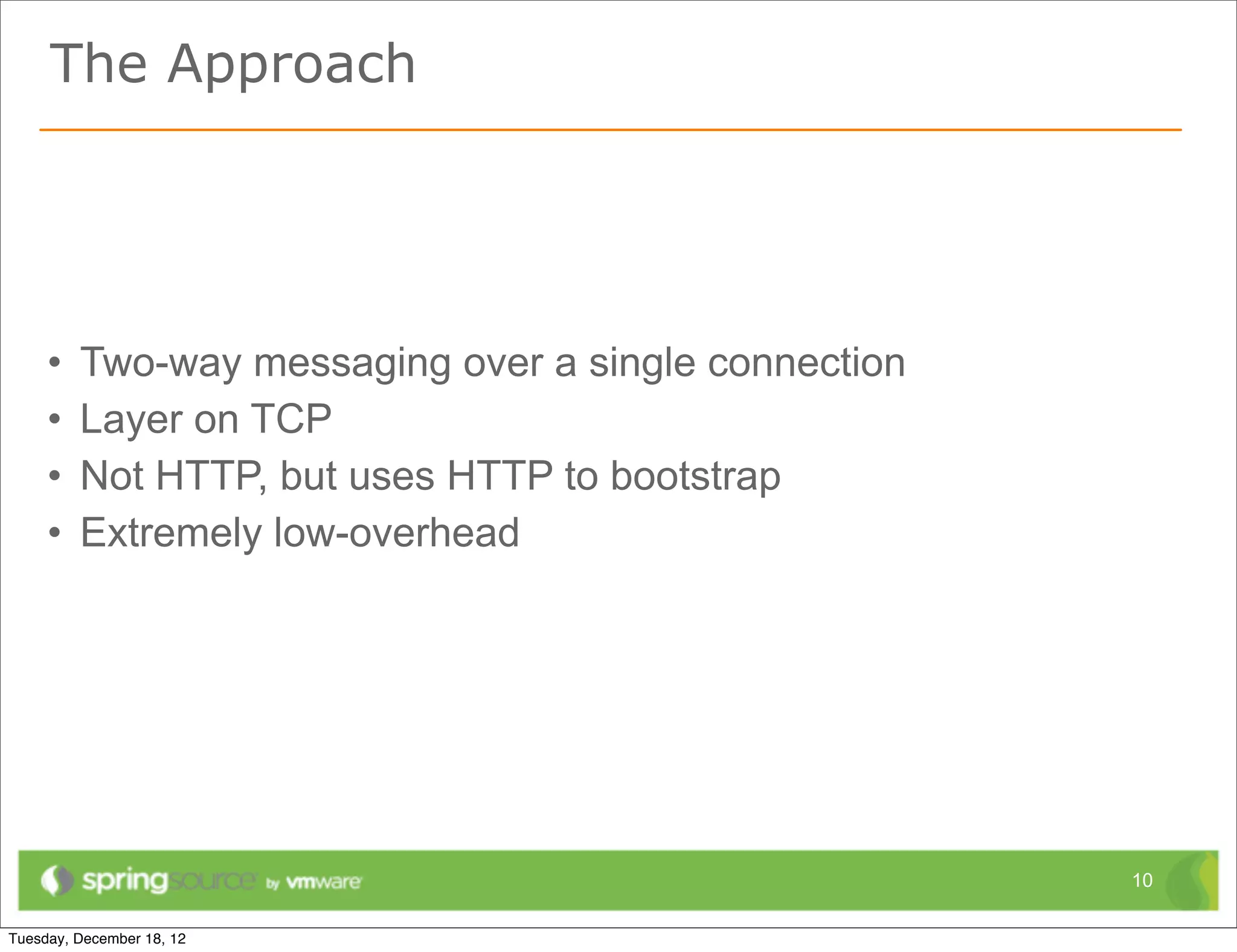 The Approach




•   Two-way messaging over a single connection
•   Layer on TCP
•   Not HTTP, but uses HTTP to bootstrap
•   Extremely low-overhead




                                                 10
 