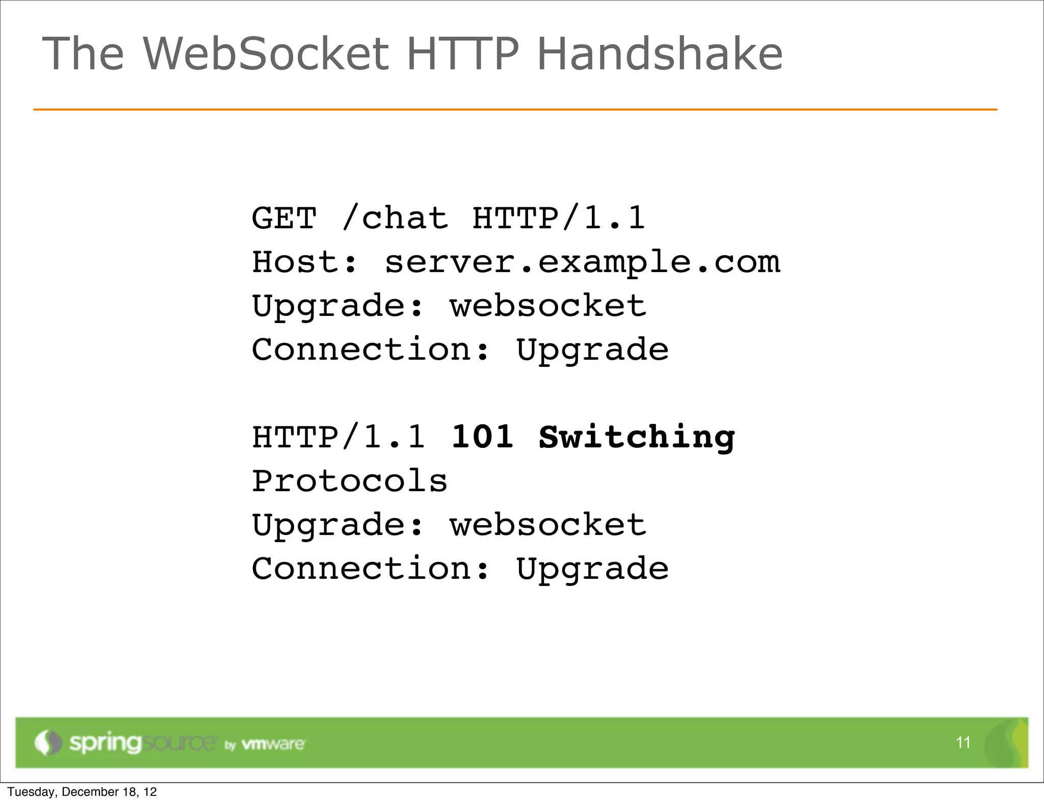 The WebSocket HTTP Handshake


       GET /chat HTTP/1.1
       Host: server.example.com
       Upgrade: websocket
       Connection: Upgrade

       HTTP/1.1 101 Switching
       Protocols
       Upgrade: websocket
       Connection: Upgrade



                                  11
 