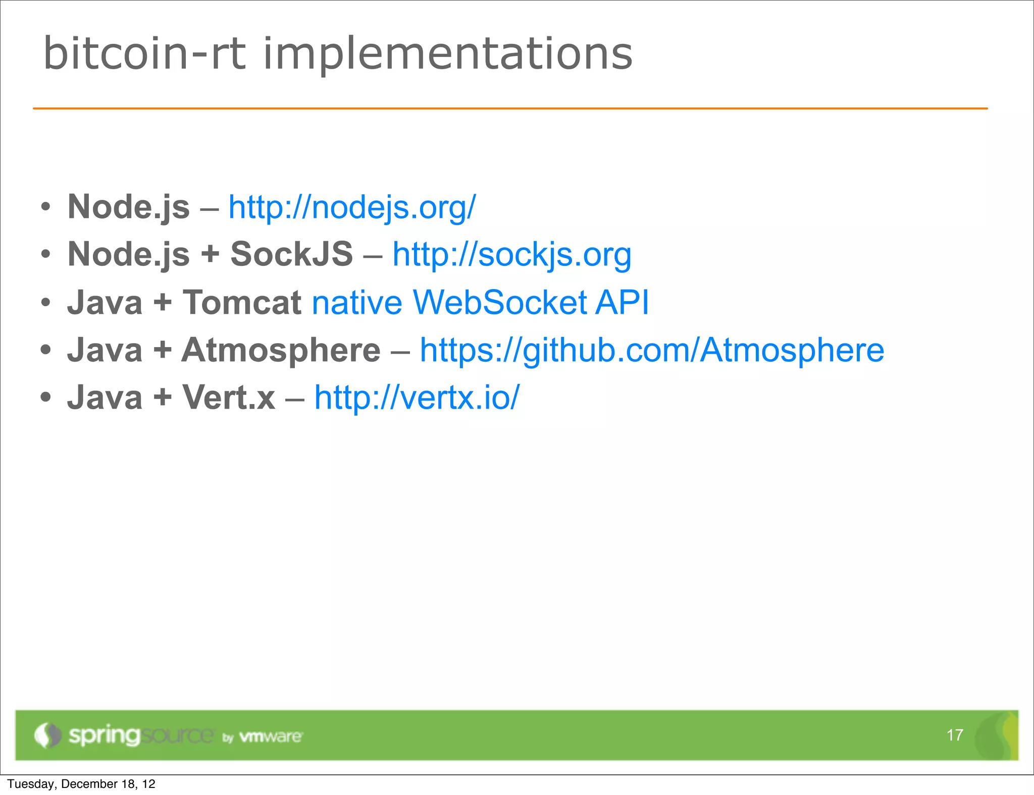 bitcoin-rt implementations


•   Node.js – http://nodejs.org/
•   Node.js + SockJS – http://sockjs.org
•   Java + Tomcat native WebSocket API
•   Java + Atmosphere – https://github.com/Atmosphere
•   Java + Vert.x – http://vertx.io/




                                                        17
 