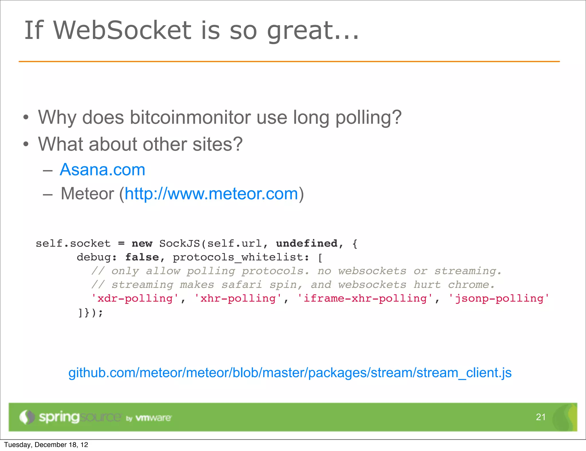 If WebSocket is so great...


• Why does bitcoinmonitor use long polling?
• What about other sites?
  – Asana.com
  – Meteor (http://www.meteor.com)

 self.socket = new SockJS(self.url, undefined, {
       debug: false, protocols_whitelist: [
         // only allow polling protocols. no websockets or streaming.
         // streaming makes safari spin, and websockets hurt chrome.
         'xdr-polling', 'xhr-polling', 'iframe-xhr-polling', 'jsonp-polling'
       ]});




     github.com/meteor/meteor/blob/master/packages/stream/stream_client.js


                                                                             21
 