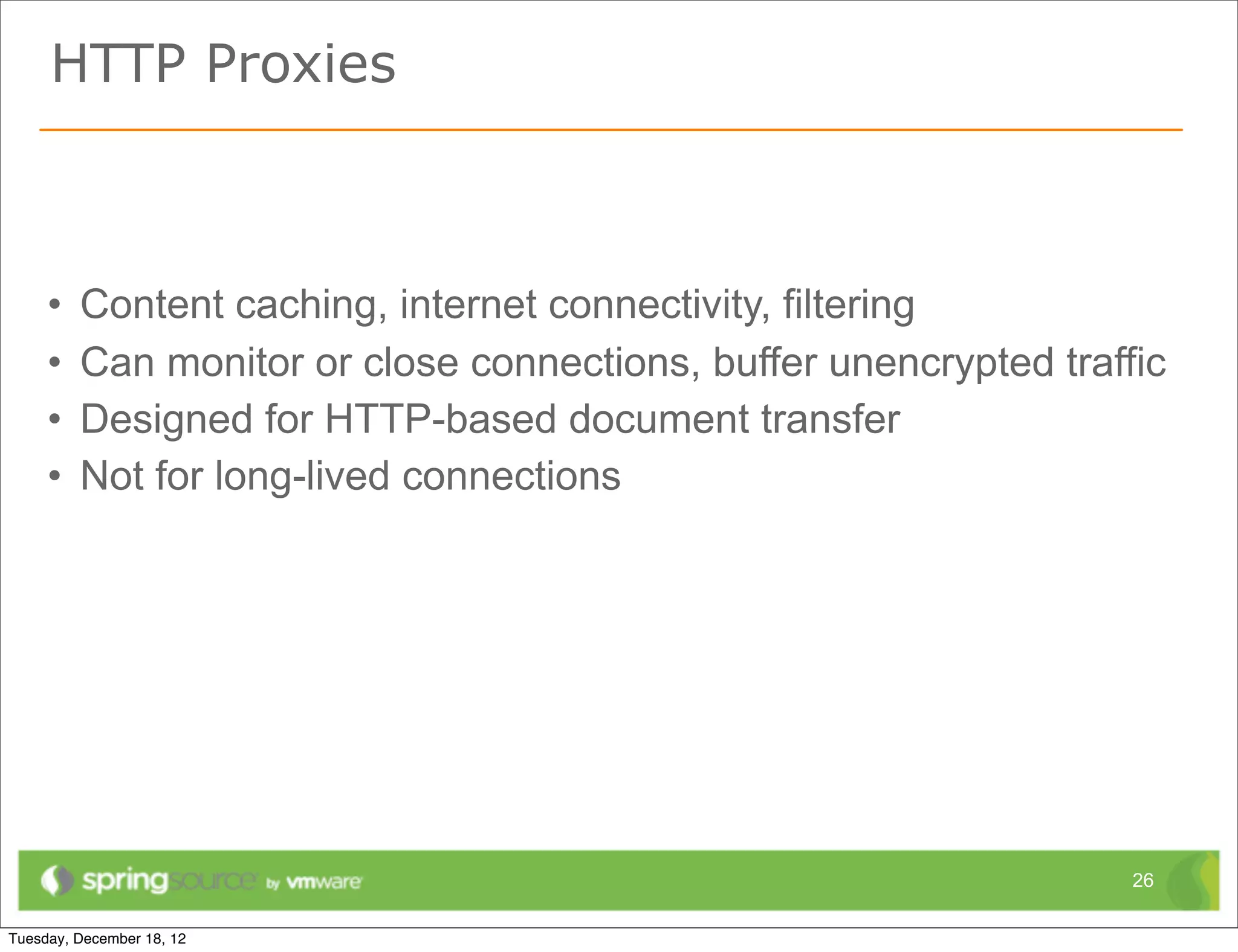 HTTP Proxies



•   Content caching, internet connectivity, filtering
•   Can monitor or close connections, buffer unencrypted traffic
•   Designed for HTTP-based document transfer
•   Not for long-lived connections




                                                              26
 