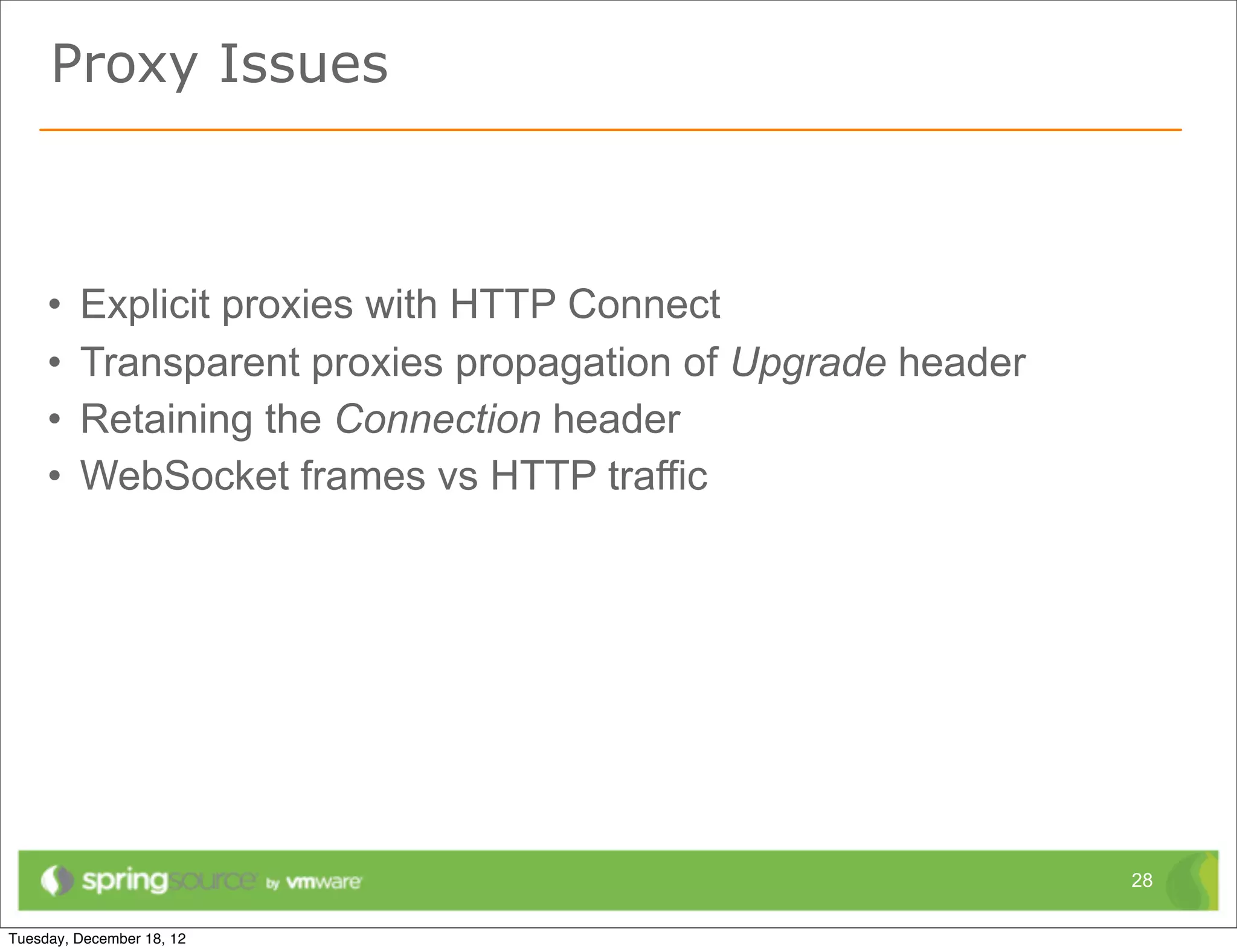 Proxy Issues



•   Explicit proxies with HTTP Connect
•   Transparent proxies propagation of Upgrade header
•   Retaining the Connection header
•   WebSocket frames vs HTTP traffic




                                                        28
 