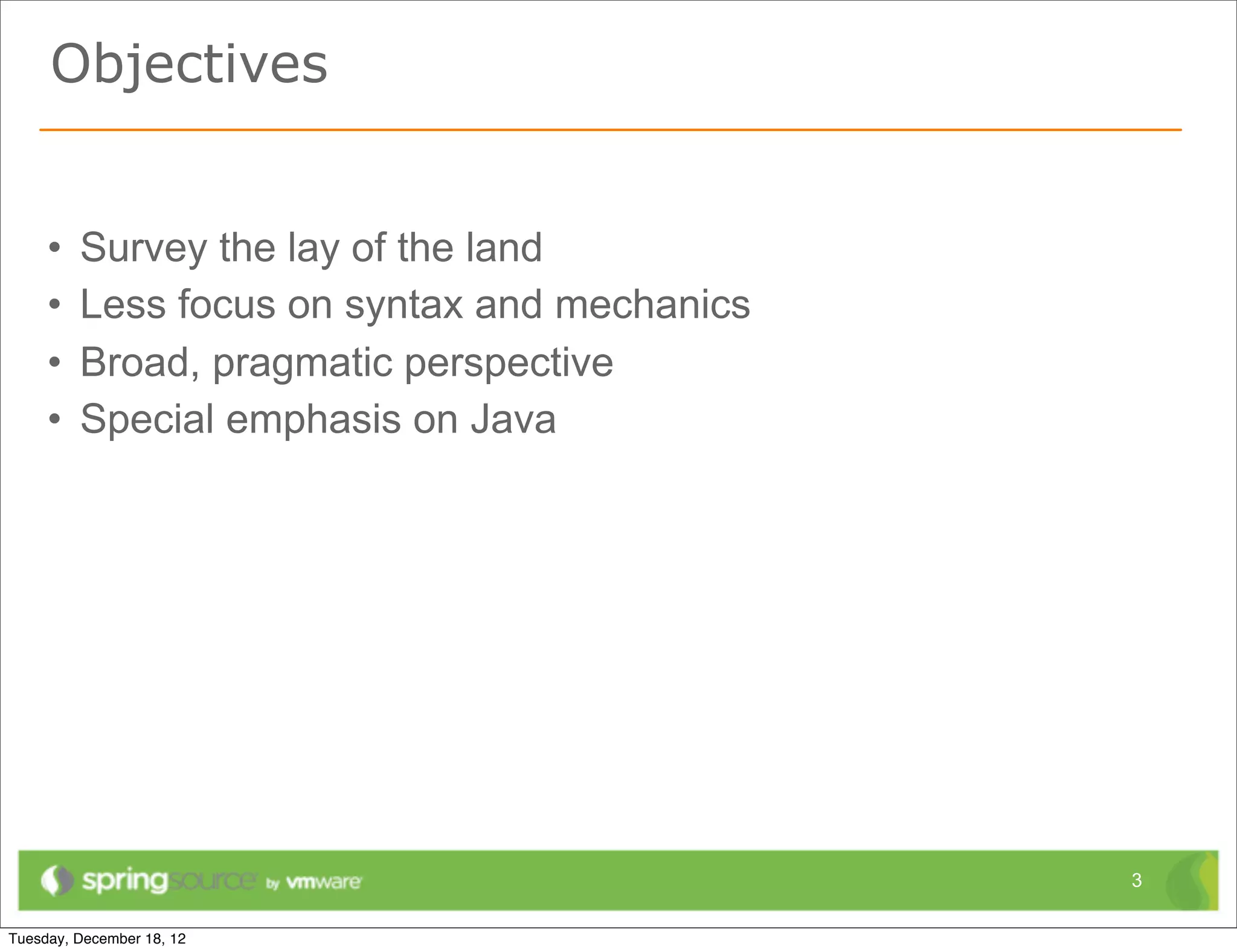 Objectives


•   Survey the lay of the land
•   Less focus on syntax and mechanics
•   Broad, pragmatic perspective
•   Special emphasis on Java




                                         3
 