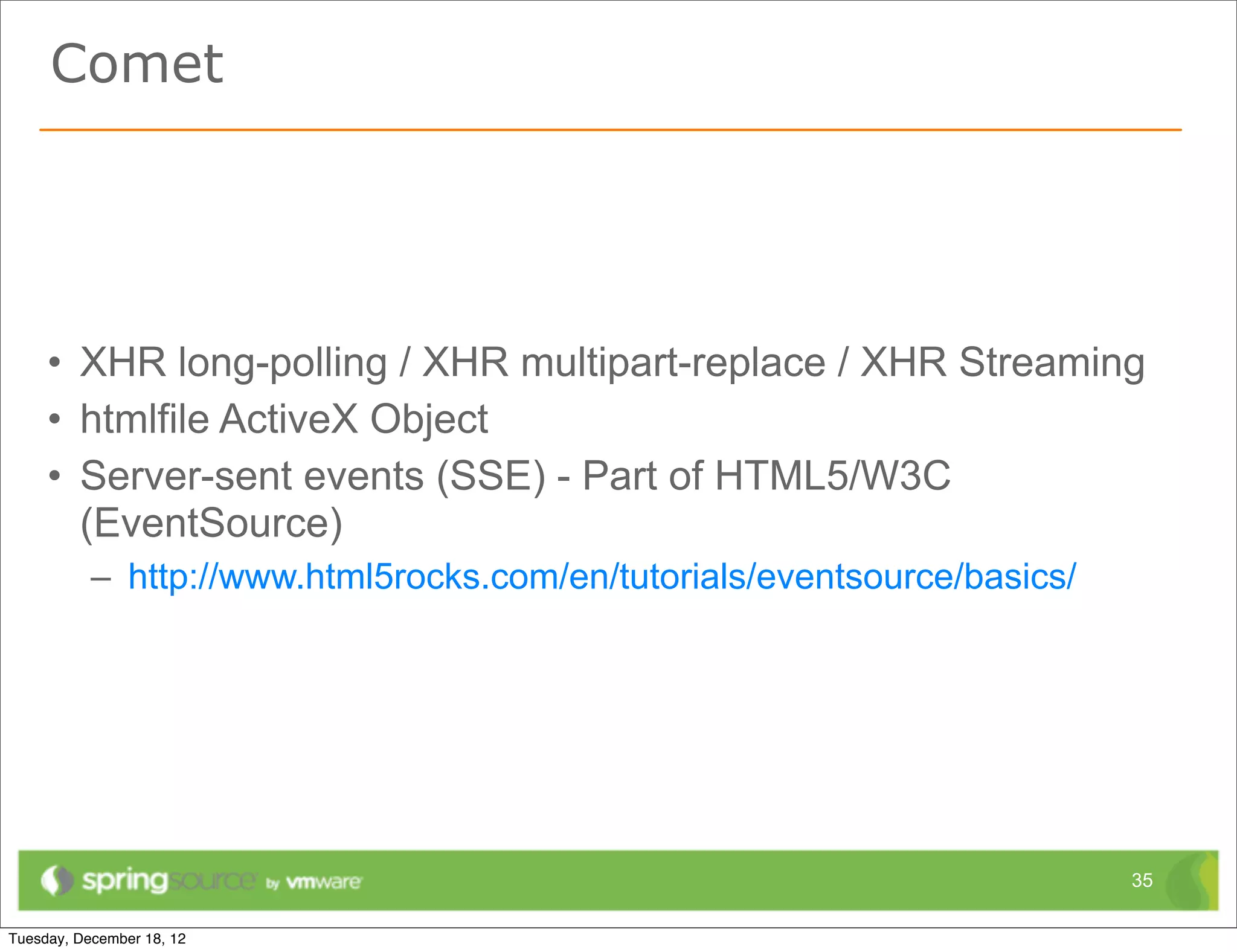 Comet




• XHR long-polling / XHR multipart-replace / XHR Streaming
• htmlfile ActiveX Object
• Server-sent events (SSE) - Part of HTML5/W3C
  (EventSource)
  – http://www.html5rocks.com/en/tutorials/eventsource/basics/




                                                                 35
 