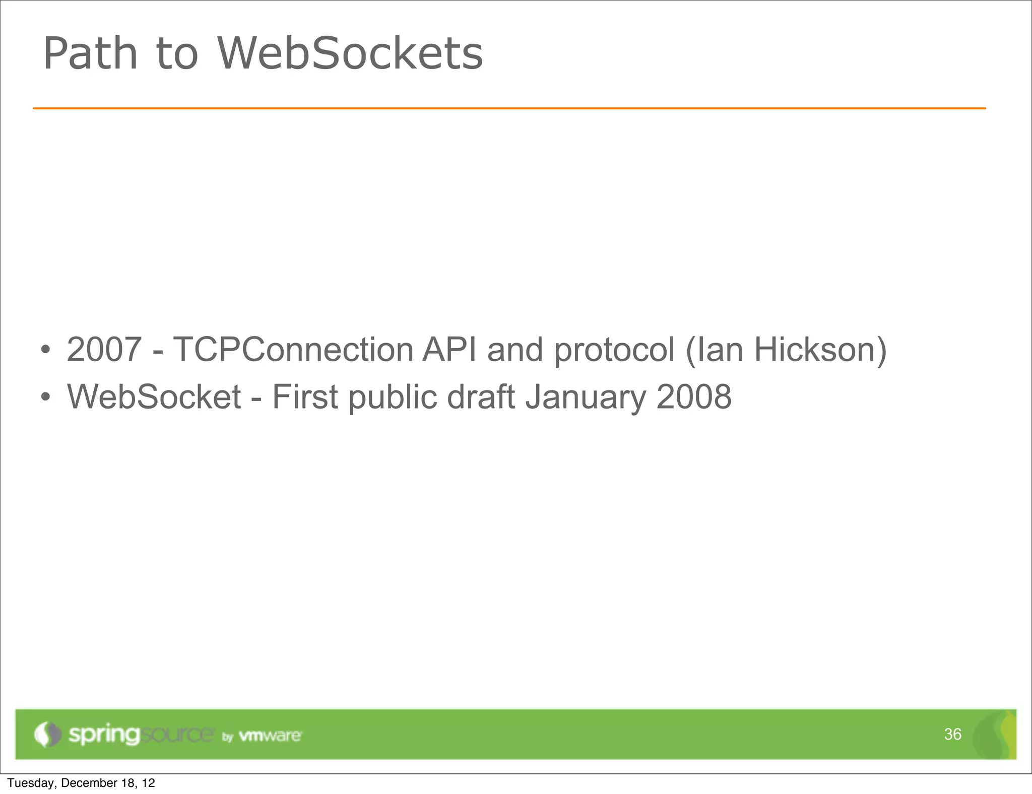 Path to WebSockets




• 2007 - TCPConnection API and protocol (Ian Hickson)
• WebSocket - First public draft January 2008




                                                        36
 