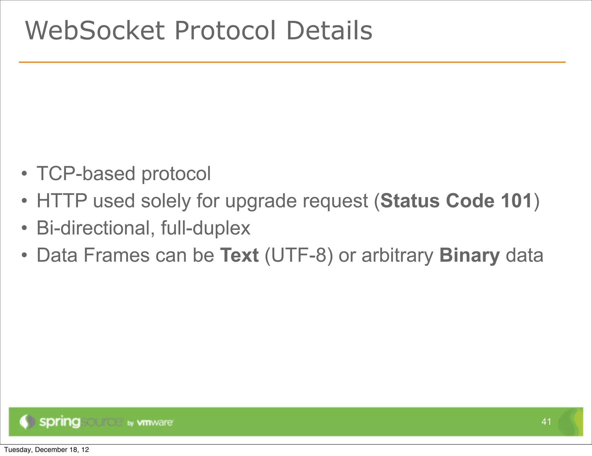 WebSocket Protocol Details




•   TCP-based protocol
•   HTTP used solely for upgrade request (Status Code 101)
•   Bi-directional, full-duplex
•   Data Frames can be Text (UTF-8) or arbitrary Binary data




                                                           41
 