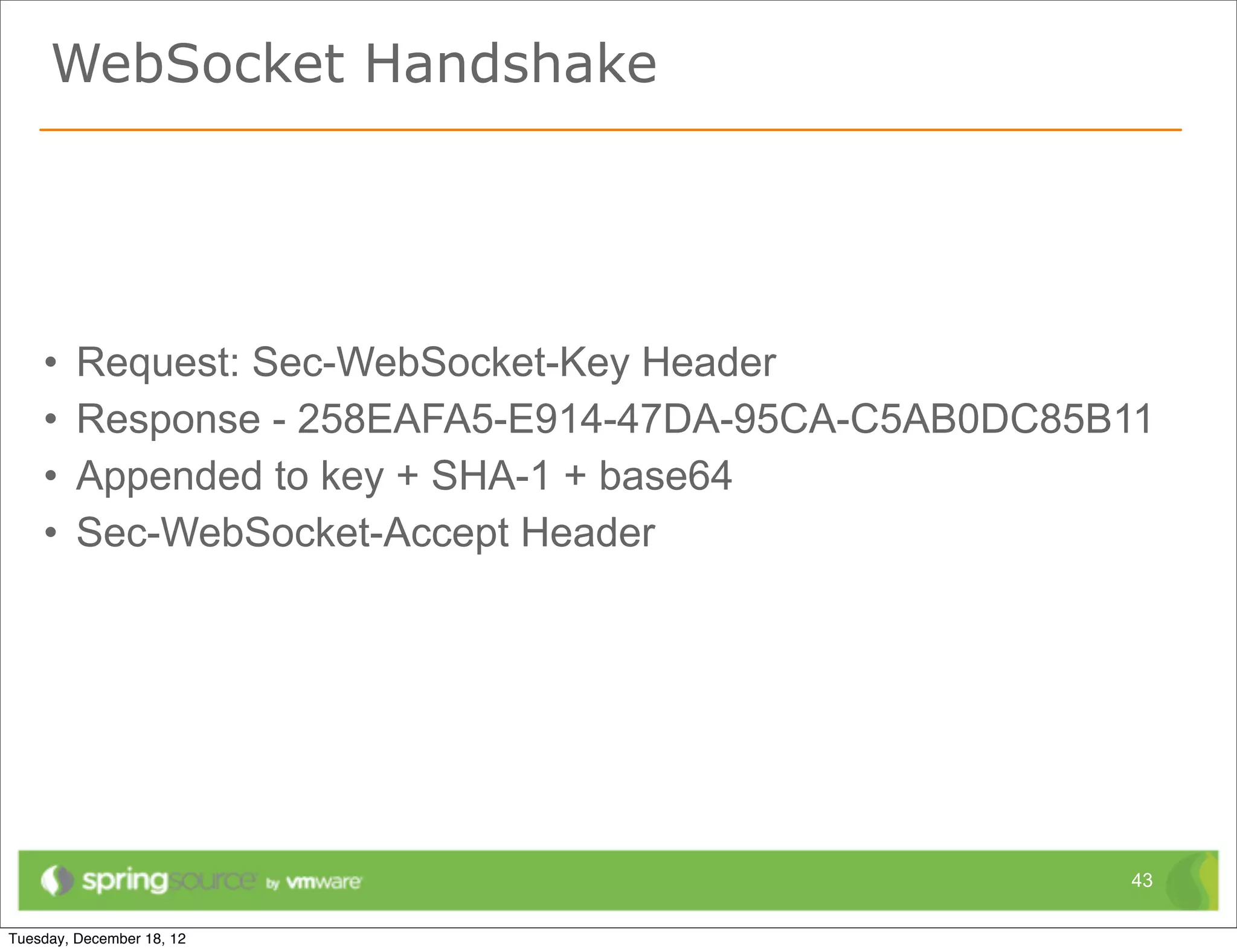 WebSocket Handshake




•   Request: Sec-WebSocket-Key Header
•   Response - 258EAFA5-E914-47DA-95CA-C5AB0DC85B11
•   Appended to key + SHA-1 + base64
•   Sec-WebSocket-Accept Header




                                                 43
 