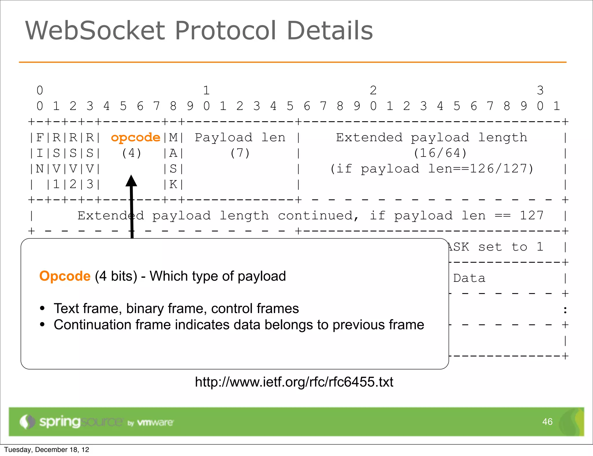 WebSocket Protocol Details

  0                          1                       2                    3
  0 1 2 3 4 5 6 7 8 9 0 1 2 3 4 5 6 7 8 9 0 1 2 3 4 5 6 7 8 9 0 1
+-+-+-+-+-------+-+-------------+-------------------------------+
|F|R|R|R| opcode|M| Payload len |                Extended payload length     |
|I|S|S|S| (4) |A|                (7)        |              (16/64)           |
|N|V|V|V|             |S|                   |   (if payload len==126/127)    |
| |1|2|3|             |K|                   |                                |
+-+-+-+-+-------+-+-------------+ - - - - - - - - - - - - - - - +
|       Extended payload length continued, if payload len == 127 |
+ - - - - - - - - - - - - - - - +-------------------------------+
|                                           |Masking-key, if MASK set to 1 |
+-------------------------------+-------------------------------+
| Opcode (4 bits) -(continued) payload |
    Masking-key Which type of                          Payload Data          |
+-------------------------------- - - - - - - - - - - - - - - - +
: • Text frame, binary frame, Payload Data continued ...
                               control frames                                :
+ •- Continuation frame indicates-data- - - -to- - - - frame - - - - - - - - +
      - - - - - - - - - -           - belongs previous - -
|                              Payload Data continued ...                    |
+---------------------------------------------------------------+
                        http://www.ietf.org/rfc/rfc6455.txt

                                                                          46
 