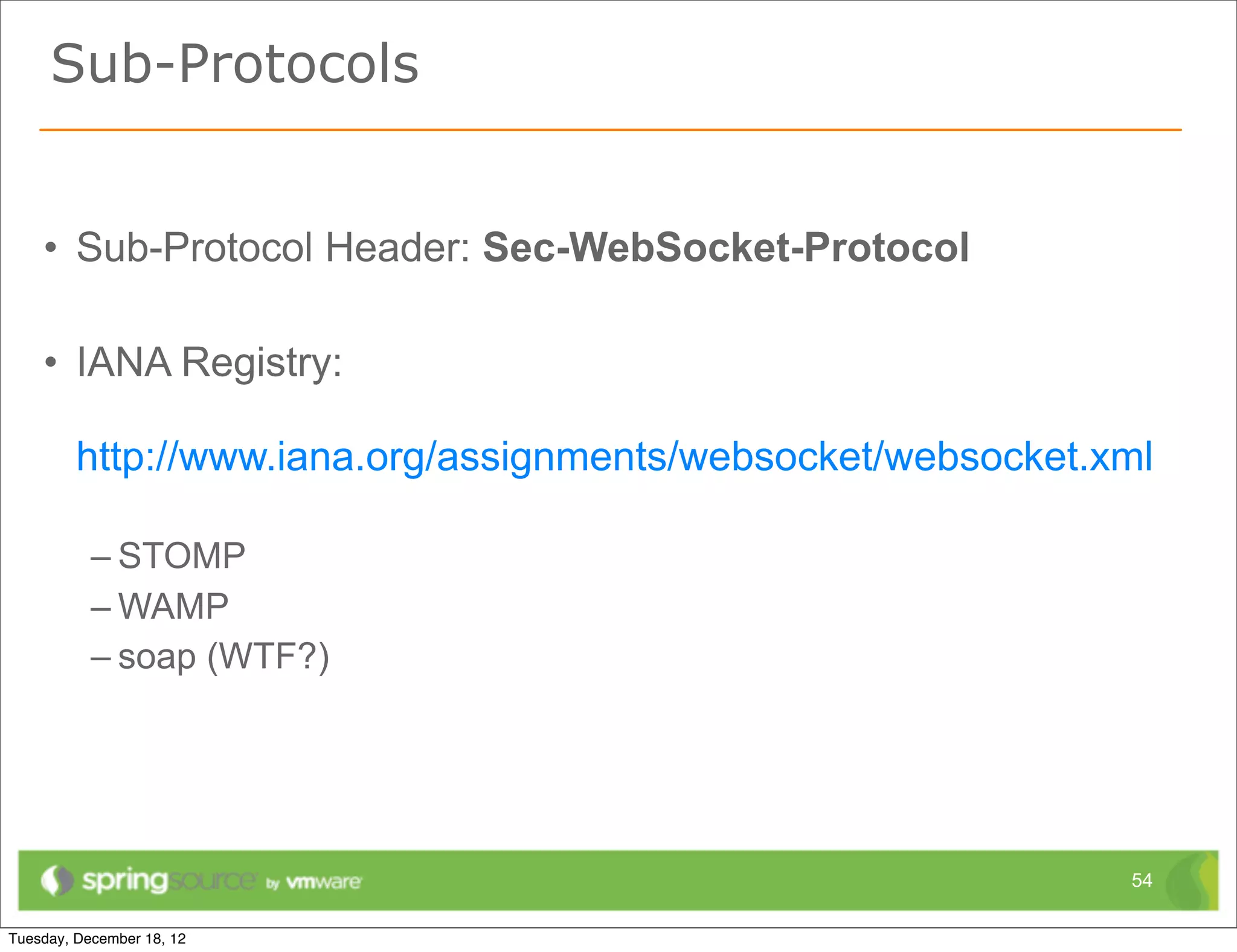 Sub-Protocols


• Sub-Protocol Header: Sec-WebSocket-Protocol

• IANA Registry:

 http://www.iana.org/assignments/websocket/websocket.xml

  – STOMP
  – WAMP
  – soap (WTF?)




                                                      54
 