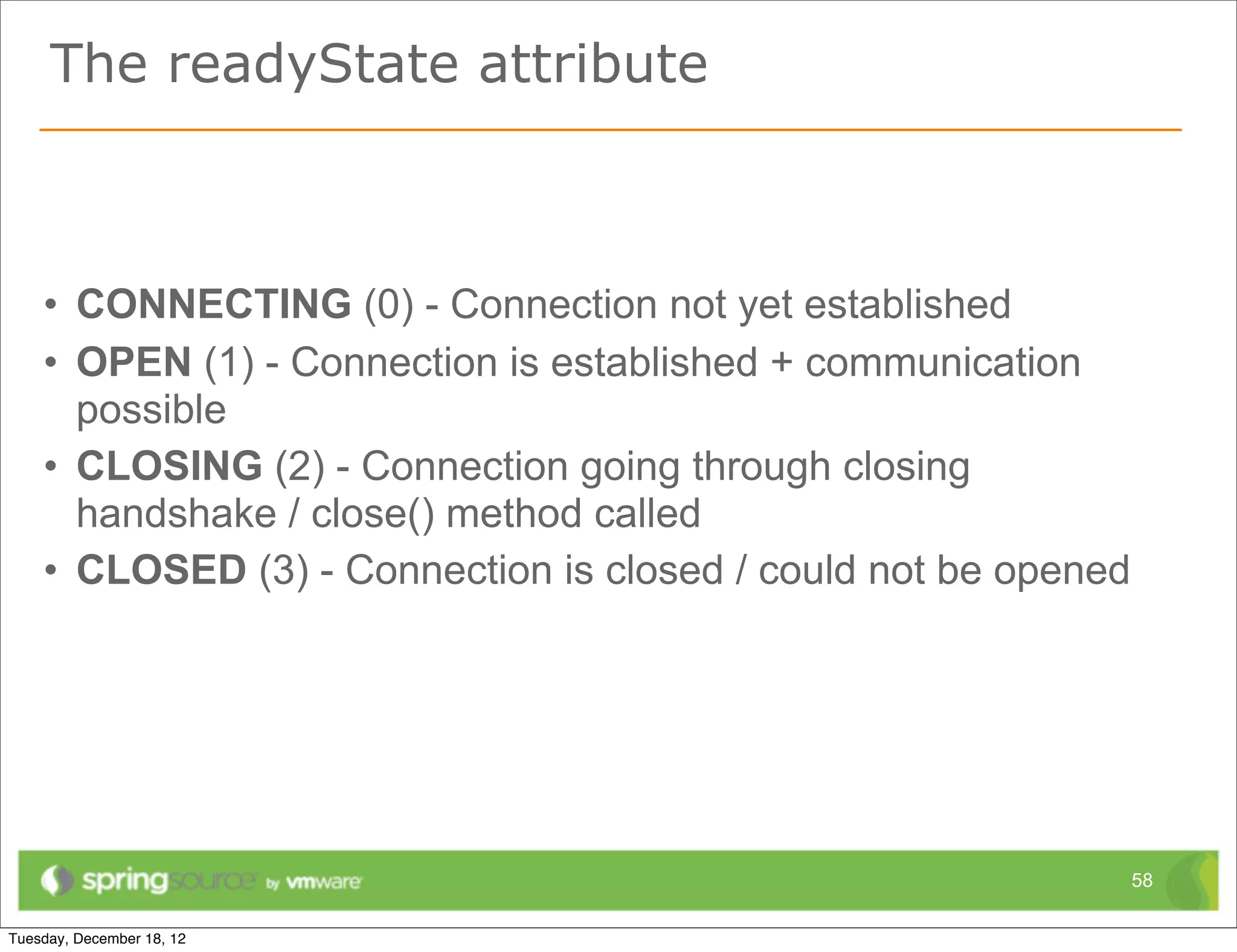 The readyState attribute



• CONNECTING (0) - Connection not yet established
• OPEN (1) - Connection is established + communication
  possible
• CLOSING (2) - Connection going through closing
  handshake / close() method called
• CLOSED (3) - Connection is closed / could not be opened




                                                            58
 