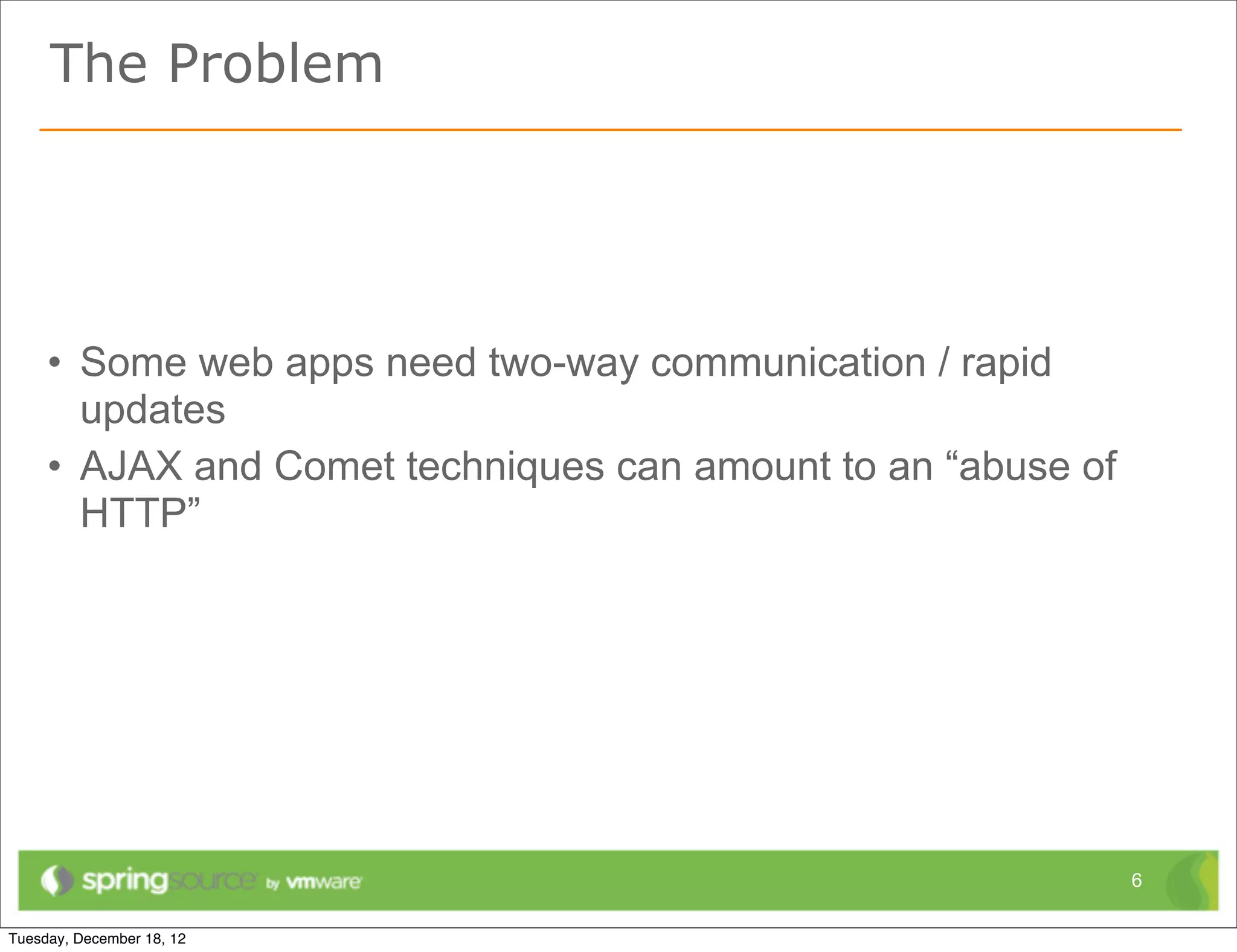 The Problem




• Some web apps need two-way communication / rapid
  updates
• AJAX and Comet techniques can amount to an “abuse of
  HTTP”




                                                         6
 