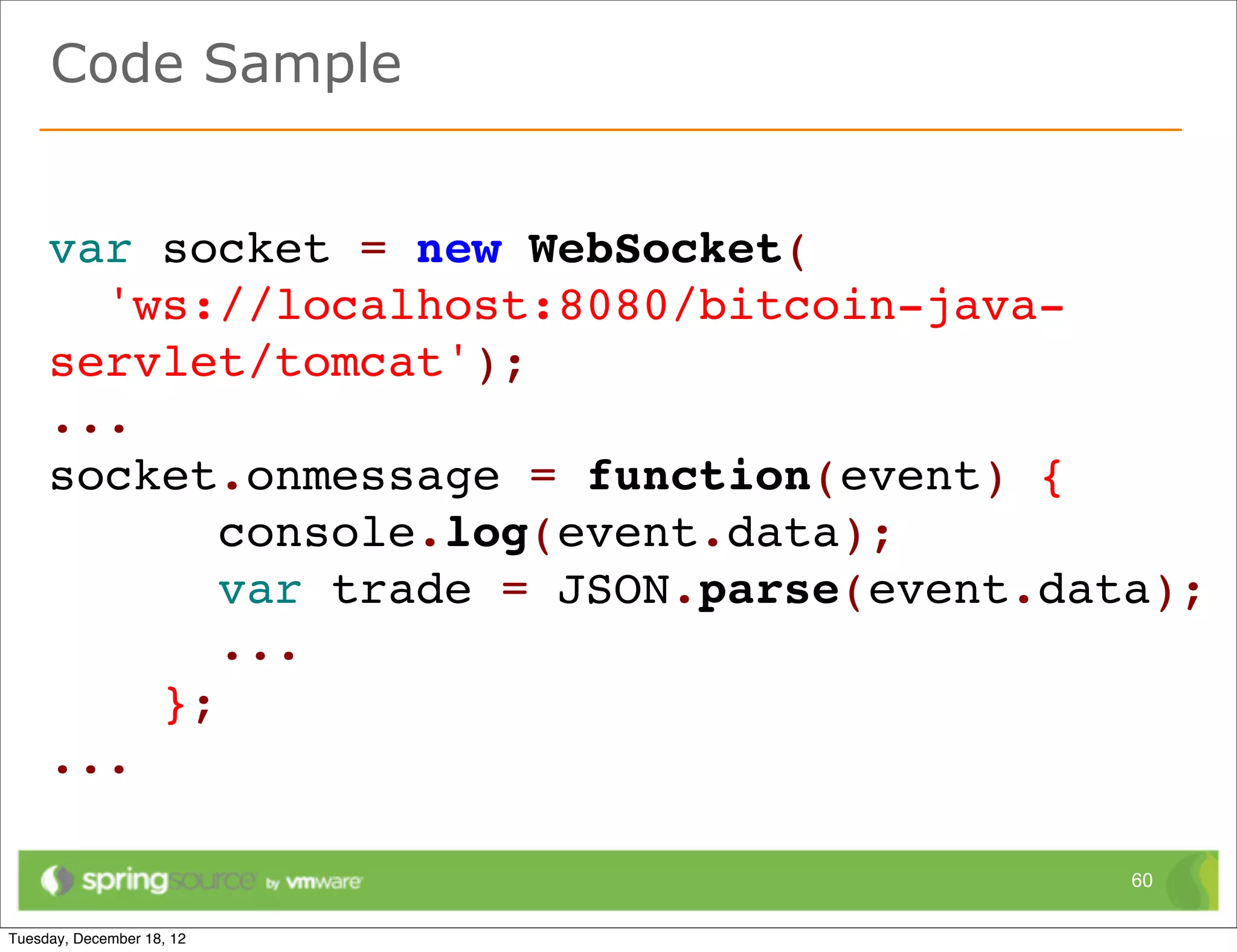 Code Sample


var socket = new WebSocket(
  'ws://localhost:8080/bitcoin-java-
servlet/tomcat');
...
socket.onmessage = function(event) {
       console.log(event.data);
       var trade = JSON.parse(event.data);
       ...
    };
...

                                       60
 