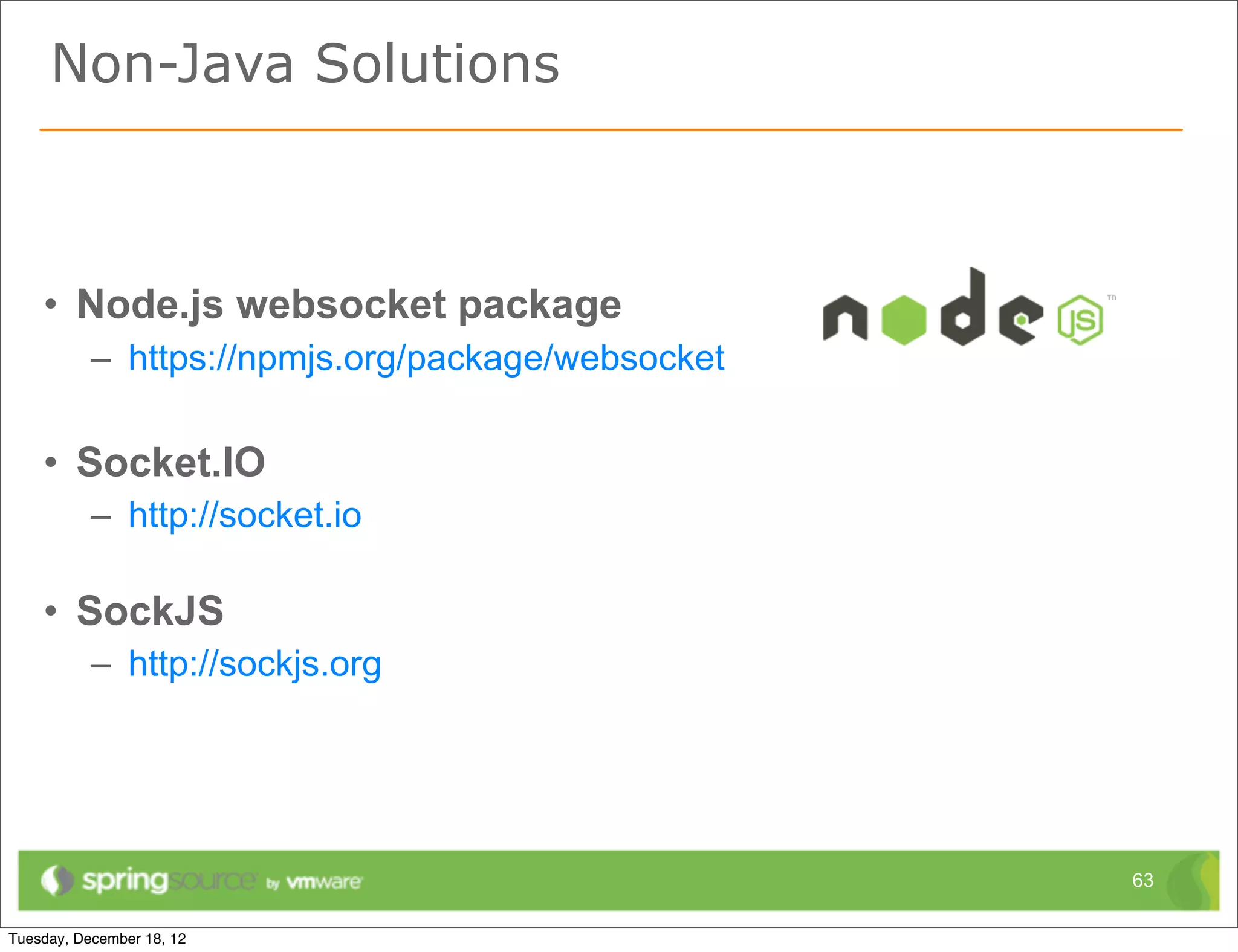 Non-Java Solutions



• Node.js websocket package
  – https://npmjs.org/package/websocket

• Socket.IO
  – http://socket.io

• SockJS
  – http://sockjs.org




                                          63
 