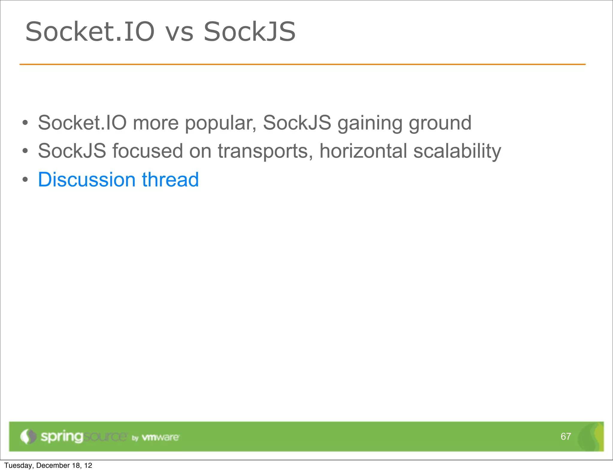 Socket.IO vs SockJS


• Socket.IO more popular, SockJS gaining ground
• SockJS focused on transports, horizontal scalability
• Discussion thread




                                                         67
 