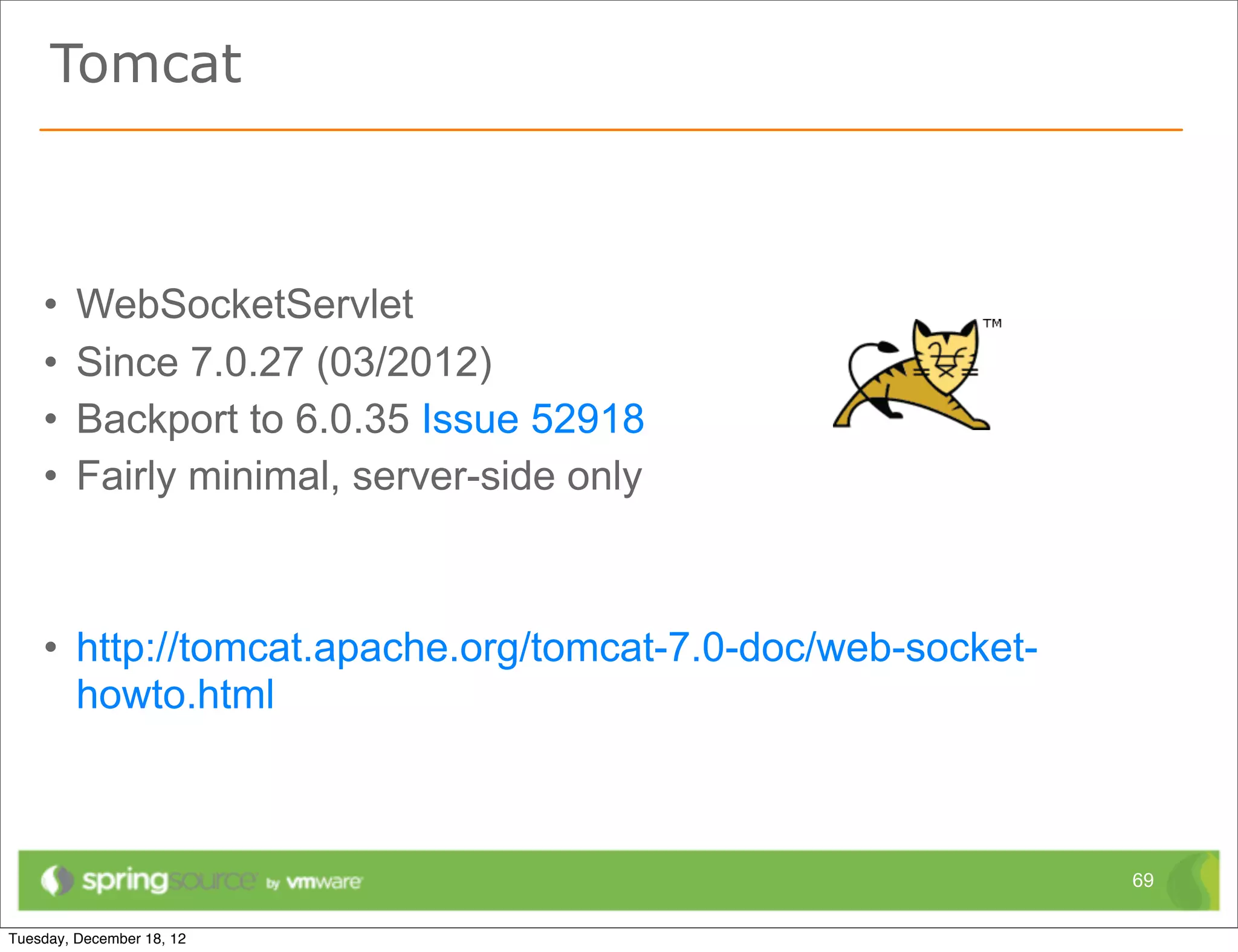 Tomcat



•   WebSocketServlet
•   Since 7.0.27 (03/2012)
•   Backport to 6.0.35 Issue 52918
•   Fairly minimal, server-side only



• http://tomcat.apache.org/tomcat-7.0-doc/web-socket-
  howto.html



                                                        69
 