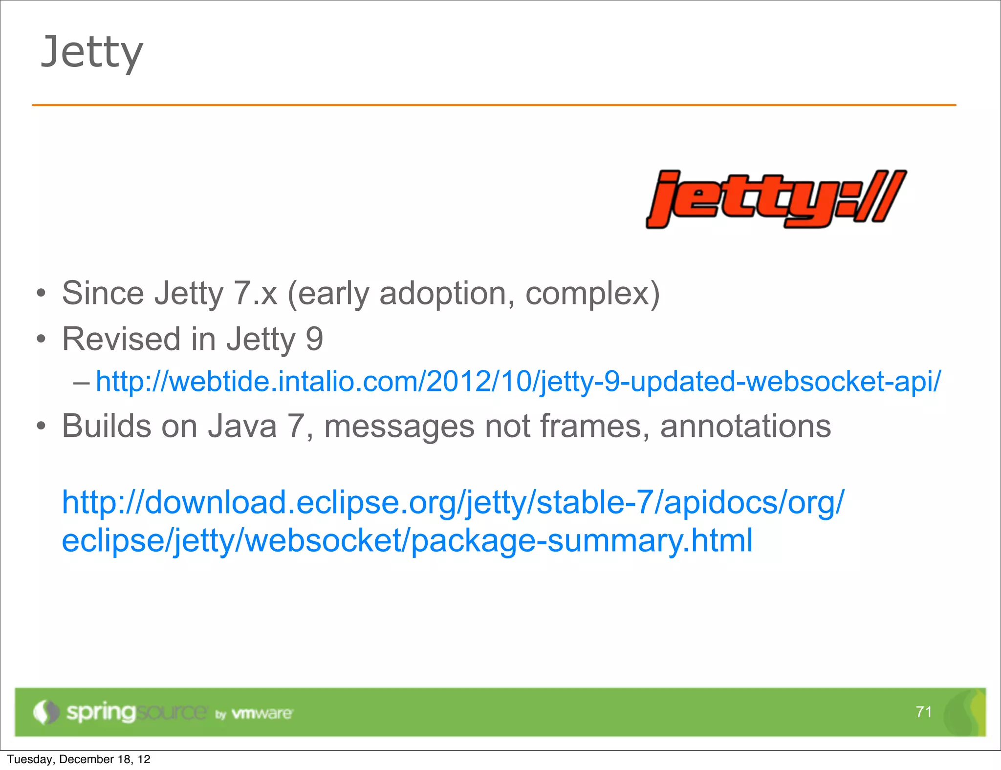 Jetty




• Since Jetty 7.x (early adoption, complex)
• Revised in Jetty 9
  – http://webtide.intalio.com/2012/10/jetty-9-updated-websocket-api/
• Builds on Java 7, messages not frames, annotations

 http://download.eclipse.org/jetty/stable-7/apidocs/org/
 eclipse/jetty/websocket/package-summary.html



                                                                   71
 