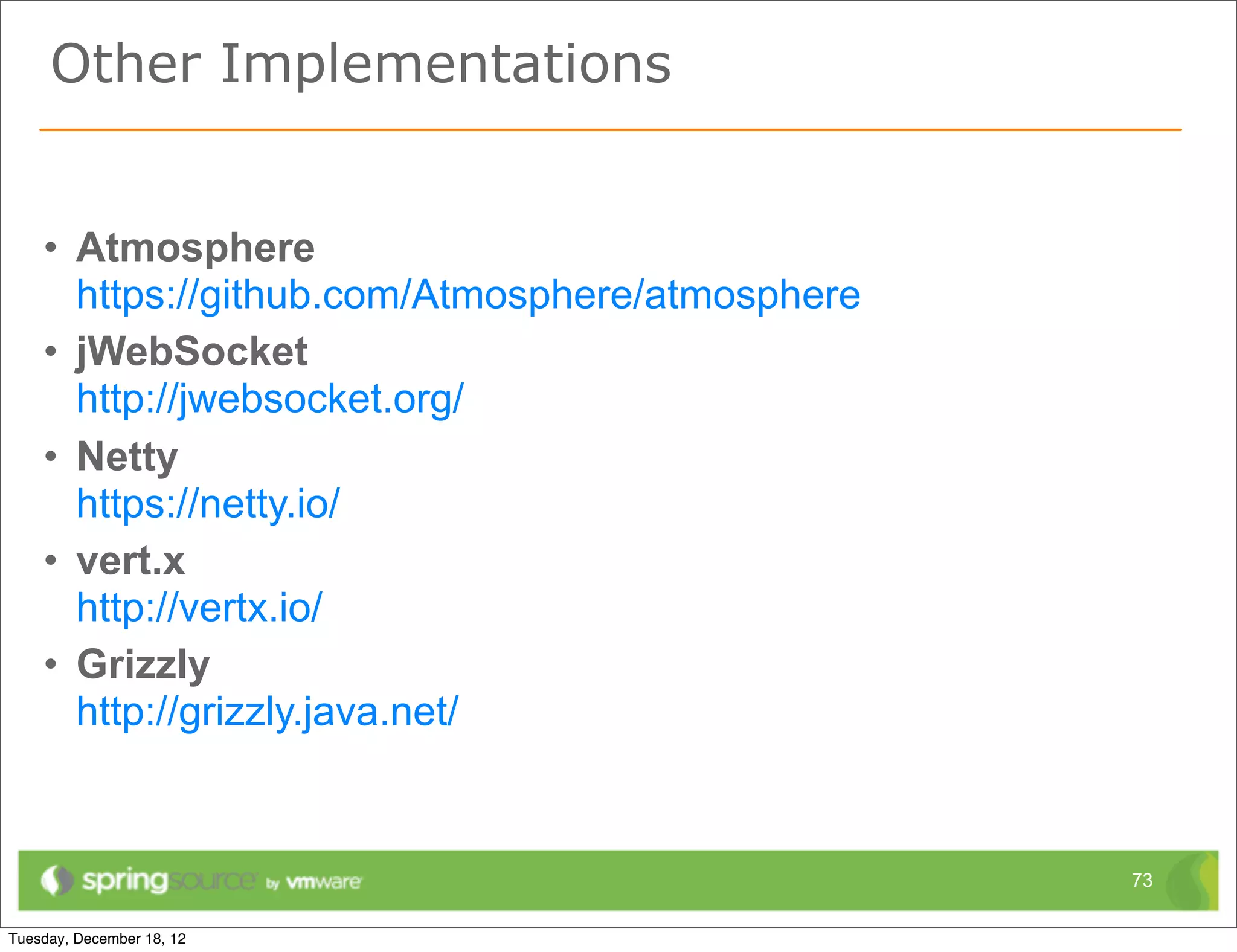 Other Implementations


• Atmosphere
  https://github.com/Atmosphere/atmosphere
• jWebSocket
  http://jwebsocket.org/
• Netty.Io
  https://netty.io/
• vert.x
  http://vertx.io/
• Grizzly
  http://grizzly.java.net/


                                             73
 