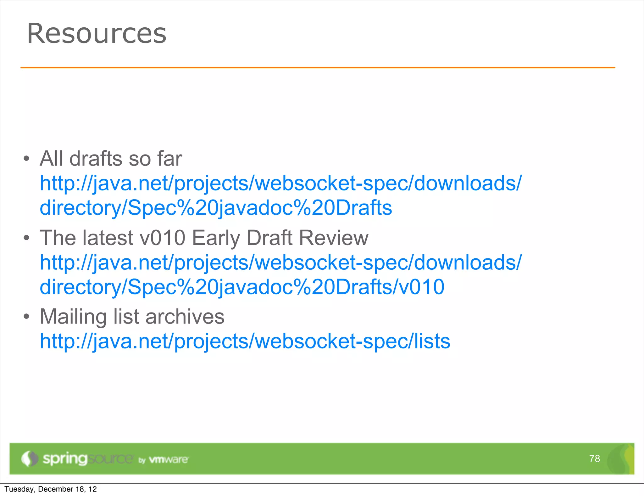Resources



• All drafts so far
  http://java.net/projects/websocket-spec/downloads/
  directory/Spec%20javadoc%20Drafts
• The latest v010 Early Draft Review
  http://java.net/projects/websocket-spec/downloads/
  directory/Spec%20javadoc%20Drafts/v010
• Mailing list archives
  http://java.net/projects/websocket-spec/lists




                                                       78
 